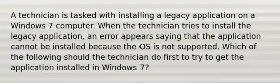 A technician is tasked with installing a legacy application on a Windows 7 computer. When the technician tries to install the legacy application, an error appears saying that the application cannot be installed because the OS is not supported. Which of the following should the technician do first to try to get the application installed in Windows 7?