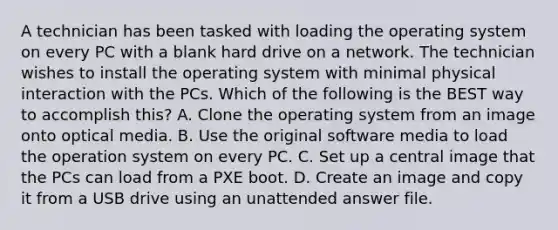 A technician has been tasked with loading the operating system on every PC with a blank hard drive on a network. The technician wishes to install the operating system with minimal physical interaction with the PCs. Which of the following is the BEST way to accomplish this? A. Clone the operating system from an image onto optical media. B. Use the original software media to load the operation system on every PC. C. Set up a central image that the PCs can load from a PXE boot. D. Create an image and copy it from a USB drive using an unattended answer file.