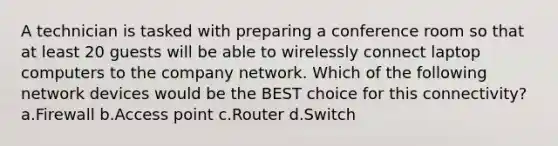 A technician is tasked with preparing a conference room so that at least 20 guests will be able to wirelessly connect laptop computers to the company network. Which of the following network devices would be the BEST choice for this connectivity? a.Firewall b.Access point c.Router d.Switch