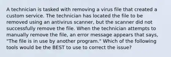 A technician is tasked with removing a virus file that created a custom service. The technician has located the file to be removed using an antivirus scanner, but the scanner did not successfully remove the file. When the technician attempts to manually remove the file, an error message appears that says, "The file is in use by another program." Which of the following tools would be the BEST to use to correct the issue?