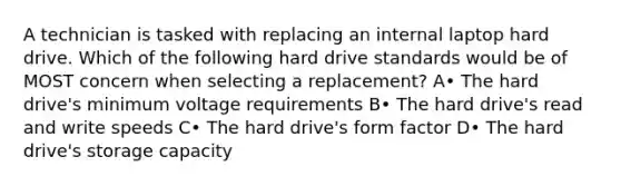 A technician is tasked with replacing an internal laptop hard drive. Which of the following hard drive standards would be of MOST concern when selecting a replacement? A• The hard drive's minimum voltage requirements B• The hard drive's read and write speeds C• The hard drive's form factor D• The hard drive's storage capacity