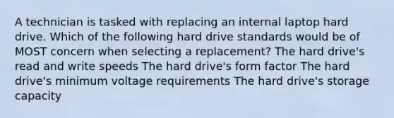 A technician is tasked with replacing an internal laptop hard drive. Which of the following hard drive standards would be of MOST concern when selecting a replacement? The hard drive's read and write speeds The hard drive's form factor The hard drive's minimum voltage requirements The hard drive's storage capacity