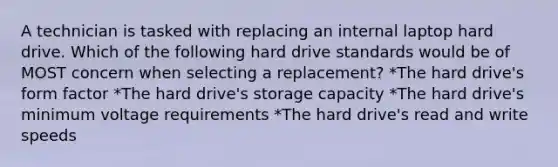 A technician is tasked with replacing an internal laptop hard drive. Which of the following hard drive standards would be of MOST concern when selecting a replacement? *The hard drive's form factor *The hard drive's storage capacity *The hard drive's minimum voltage requirements *The hard drive's read and write speeds