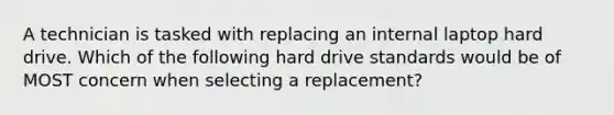 A technician is tasked with replacing an internal laptop hard drive. Which of the following hard drive standards would be of MOST concern when selecting a replacement?