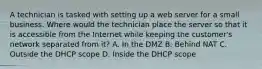 A technician is tasked with setting up a web server for a small business. Where would the technician place the server so that it is accessible from the Internet while keeping the customer's network separated from it? A. In the DMZ B. Behind NAT C. Outside the DHCP scope D. Inside the DHCP scope