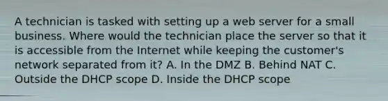 A technician is tasked with setting up a web server for a small business. Where would the technician place the server so that it is accessible from the Internet while keeping the customer's network separated from it? A. In the DMZ B. Behind NAT C. Outside the DHCP scope D. Inside the DHCP scope