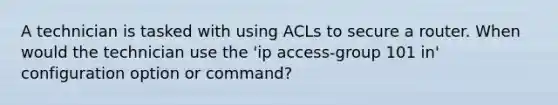 A technician is tasked with using ACLs to secure a router. When would the technician use the 'ip access-group 101 in' configuration option or command?