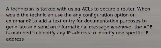 A technician is tasked with using ACLs to secure a router. When would the technician use the any configuration option or command? to add a text entry for documentation purposes to generate and send an informational message whenever the ACE is matched to identify any IP address to identify one specific IP address