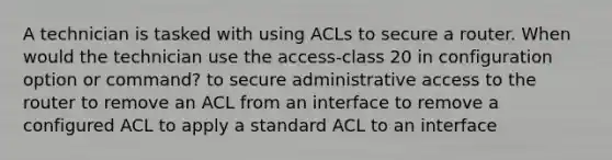 A technician is tasked with using ACLs to secure a router. When would the technician use the access-class 20 in configuration option or command? to secure administrative access to the router to remove an ACL from an interface to remove a configured ACL to apply a standard ACL to an interface