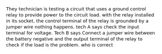 They technician is testing a circuit that uses a ground control relay to provide power to the circuit load. with the relay installed in its socket, the control terminal of the relay is grounded by a jumper wire nothing happens. tech A says check the input terminal for voltage. Tech B says Connect a jumper wire between the battery negative and the output terminal of the relay to check if the load is the problem. who is correct