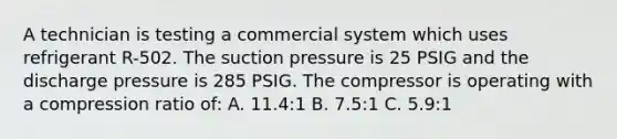 A technician is testing a commercial system which uses refrigerant R-502. The suction pressure is 25 PSIG and the discharge pressure is 285 PSIG. The compressor is operating with a compression ratio of: A. 11.4:1 B. 7.5:1 C. 5.9:1