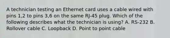 A technician testing an Ethernet card uses a cable wired with pins 1,2 to pins 3,6 on the same RJ-45 plug. Which of the following describes what the technician is using? A. RS-232 B. Rollover cable C. Loopback D. Point to point cable