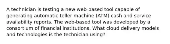 A technician is testing a new web-based tool capable of generating automatic teller machine (ATM) cash and service availability reports. The web-based tool was developed by a consortium of financial institutions. What cloud delivery models and technologies is the technician using?