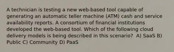 A technician is testing a new web-based tool capable of generating an automatic teller machine (ATM) cash and service availability reports. A consortium of financial institutions developed the web-based tool. Which of the following cloud delivery models is being described in this scenario? ​ A) SaaS B) Public ​C) Community D) PaaS