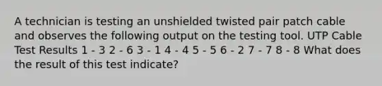 A technician is testing an unshielded twisted pair patch cable and observes the following output on the testing tool. UTP Cable Test Results 1 - 3 2 - 6 3 - 1 4 - 4 5 - 5 6 - 2 7 - 7 8 - 8 What does the result of this test indicate?