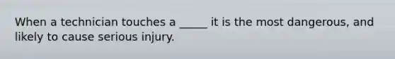 When a technician touches a _____ it is the most dangerous, and likely to cause serious injury.