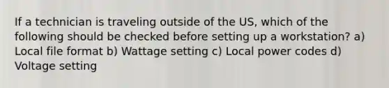 If a technician is traveling outside of the US, which of the following should be checked before setting up a workstation? a) Local file format b) Wattage setting c) Local power codes d) Voltage setting