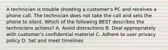 A technician is trouble shooting a customer's PC and receives a phone call. The technician does not take the call and sets the phone to silent. Which of the following BEST describes the technicians actions? A. Avoid distractions B. Deal appropriately with customer's confidential material C. Adhere to user privacy policy D. Set and meet timelines