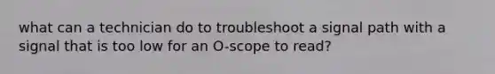 what can a technician do to troubleshoot a signal path with a signal that is too low for an O-scope to read?