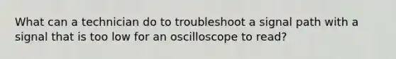 What can a technician do to troubleshoot a signal path with a signal that is too low for an oscilloscope to read?