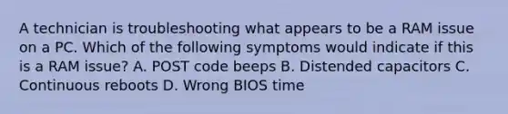 A technician is troubleshooting what appears to be a RAM issue on a PC. Which of the following symptoms would indicate if this is a RAM issue? A. POST code beeps B. Distended capacitors C. Continuous reboots D. Wrong BIOS time