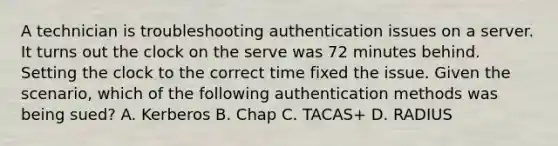 A technician is troubleshooting authentication issues on a server. It turns out the clock on the serve was 72 minutes behind. Setting the clock to the correct time fixed the issue. Given the scenario, which of the following authentication methods was being sued? A. Kerberos B. Chap C. TACAS+ D. RADIUS