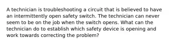 A technician is troubleshooting a circuit that is believed to have an intermittently open safety switch. The technician can never seem to be on the job when the switch opens. What can the technician do to establish which safety device is opening and work towards correcting the problem?