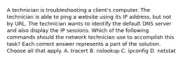 A technician is troubleshooting a client's computer. The technician is able to ping a website using its IP address, but not by URL. The technician wants to identify the default DNS server and also display the IP sessions. Which of the following commands should the network technician use to accomplish this task? Each correct answer represents a part of the solution. Choose all that apply. A. tracert B. nslookup C. ipconfig D. netstat