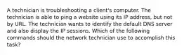 A technician is troubleshooting a client's computer. The technician is able to ping a website using its IP address, but not by URL. The technician wants to identify the default DNS server and also display the IP sessions. Which of the following commands should the network technician use to accomplish this task?