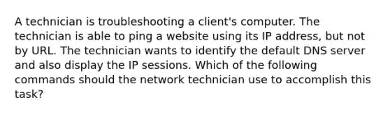 A technician is troubleshooting a client's computer. The technician is able to ping a website using its IP address, but not by URL. The technician wants to identify the default DNS server and also display the IP sessions. Which of the following commands should the network technician use to accomplish this task?