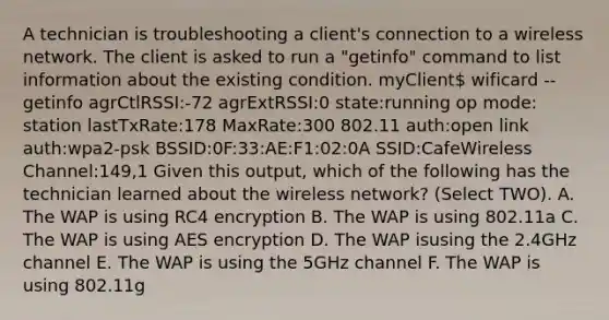 A technician is troubleshooting a client's connection to a wireless network. The client is asked to run a "getinfo" command to list information about the existing condition. myClient wificard --getinfo agrCtlRSSI:-72 agrExtRSSI:0 state:running op mode: station lastTxRate:178 MaxRate:300 802.11 auth:open link auth:wpa2-psk BSSID:0F:33:AE:F1:02:0A SSID:CafeWireless Channel:149,1 Given this output, which of the following has the technician learned about the wireless network? (Select TWO). A. The WAP is using RC4 encryption B. The WAP is using 802.11a C. The WAP is using AES encryption D. The WAP isusing the 2.4GHz channel E. The WAP is using the 5GHz channel F. The WAP is using 802.11g