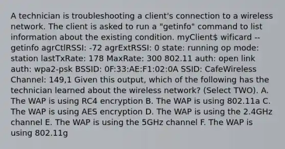 A technician is troubleshooting a client's connection to a wireless network. The client is asked to run a "getinfo" command to list information about the existing condition. myClient wificard --getinfo agrCtlRSSI: -72 agrExtRSSI: 0 state: running op mode: station lastTxRate: 178 MaxRate: 300 802.11 auth: open link auth: wpa2-psk BSSID: 0F:33:AE:F1:02:0A SSID: CafeWireless Channel: 149,1 Given this output, which of the following has the technician learned about the wireless network? (Select TWO). A. The WAP is using RC4 encryption B. The WAP is using 802.11a C. The WAP is using AES encryption D. The WAP is using the 2.4GHz channel E. The WAP is using the 5GHz channel F. The WAP is using 802.11g