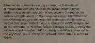 A technician is troubleshooting a computer that will not communicate with any hosts on the local network. While performing a visual inspection of the system, the technician notices no lights are lit on the computer's wired NIC."Which of the following are possible steps the technician should take to resolve this issue? (Select TWO.) a. Check for APIPA assignment on the computer. b. Ping the default gateway router. c. Verify the NIC is enabled in system BIOS. d. Verify the NIC is connected to the keystone jack. e. Verify the network patch cable is wired as T568C