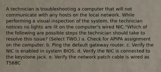 A technician is troubleshooting a computer that will not communicate with any hosts on the local network. While performing a visual inspection of the system, the technician notices no lights are lit on the computer's wired NIC."Which of the following are possible steps the technician should take to resolve this issue? (Select TWO.) a. Check for APIPA assignment on the computer. b. Ping the default gateway router. c. Verify the NIC is enabled in system BIOS. d. Verify the NIC is connected to the keystone jack. e. Verify the network patch cable is wired as T568C