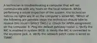 A technician is troubleshooting a computer that will not communicate with any hosts on the local network. While performing a visual inspection of the system, the technician notices no lights are lit on the computer's wired NIC."Which of the following are possible steps the technician should take to resolve this issue? (Select TWO.) a. Check for APIPA assignment on the computer. b. Ping the default gateway router. c. Verify the NIC is enabled in system BIOS. d. Verify the NIC is connected to the keystone jack. e. Verify the network patch cable is wired as T568C.