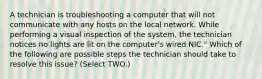 A technician is troubleshooting a computer that will not communicate with any hosts on the local network. While performing a visual inspection of the system, the technician notices no lights are lit on the computer's wired NIC." Which of the following are possible steps the technician should take to resolve this issue? (Select TWO.)