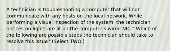 A technician is troubleshooting a computer that will not communicate with any hosts on the local network. While performing a visual inspection of the system, the technician notices no lights are lit on the computer's wired NIC." Which of the following are possible steps the technician should take to resolve this issue? (Select TWO.)