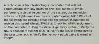 A technician is troubleshooting a computer that will not communicate with any hosts on the local network. While performing a visual inspection of the system, the technician notices no lights are lit on the computer's wired NIC." Which of the following are possible steps the technician should take to resolve this issue? (Select TWO.) a. Check for APIPA assignment on the computer. b. Ping the default gateway router. c. Verify the NIC is enabled in system BIOS. d. Verify the NIC is connected to the keystone jack. e. Verify the network patch cable is wired as T568C.