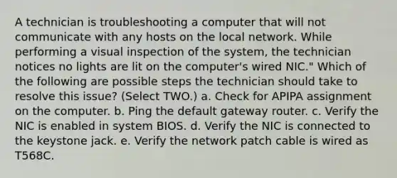 A technician is troubleshooting a computer that will not communicate with any hosts on the local network. While performing a visual inspection of the system, the technician notices no lights are lit on the computer's wired NIC." Which of the following are possible steps the technician should take to resolve this issue? (Select TWO.) a. Check for APIPA assignment on the computer. b. Ping the default gateway router. c. Verify the NIC is enabled in system BIOS. d. Verify the NIC is connected to the keystone jack. e. Verify the network patch cable is wired as T568C.