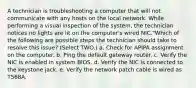 A technician is troubleshooting a computer that will not communicate with any hosts on the local network. While performing a visual inspection of the system, the technician notices no lights are lit on the computer's wired NIC."Which of the following are possible steps the technician should take to resolve this issue? (Select TWO.) a. Check for APIPA assignment on the computer. b. Ping the default gateway router. c. Verify the NIC is enabled in system BIOS. d. Verify the NIC is connected to the keystone jack. e. Verify the network patch cable is wired as T568A.