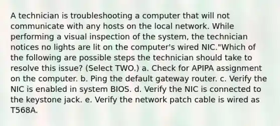 A technician is troubleshooting a computer that will not communicate with any hosts on the local network. While performing a visual inspection of the system, the technician notices no lights are lit on the computer's wired NIC."Which of the following are possible steps the technician should take to resolve this issue? (Select TWO.) a. Check for APIPA assignment on the computer. b. Ping the default gateway router. c. Verify the NIC is enabled in system BIOS. d. Verify the NIC is connected to the keystone jack. e. Verify the network patch cable is wired as T568A.