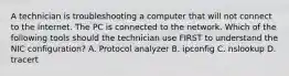 A technician is troubleshooting a computer that will not connect to the Internet. The PC is connected to the network. Which of the following tools should the technician use FIRST to understand the NIC configuration? A. Protocol analyzer B. ipconfig C. nslookup D. tracert