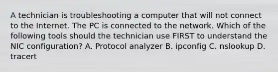 A technician is troubleshooting a computer that will not connect to the Internet. The PC is connected to the network. Which of the following tools should the technician use FIRST to understand the NIC configuration? A. Protocol analyzer B. ipconfig C. nslookup D. tracert