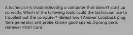 A technician is troubleshooting a computer that doesn't start up correctly. Which of the following tools could the technician use to troubleshoot the computer? (Select two.) Answer Loopback plug Tone generator and probe Known good spares 3-prong parts retriever POST Card