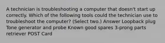 A technician is troubleshooting a computer that doesn't start up correctly. Which of the following tools could the technician use to troubleshoot the computer? (Select two.) Answer Loopback plug Tone generator and probe Known good spares 3-prong parts retriever POST Card