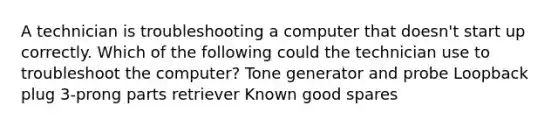 A technician is troubleshooting a computer that doesn't start up correctly. Which of the following could the technician use to troubleshoot the computer? Tone generator and probe Loopback plug 3-prong parts retriever Known good spares