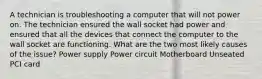 A technician is troubleshooting a computer that will not power on. The technician ensured the wall socket had power and ensured that all the devices that connect the computer to the wall socket are functioning. What are the two most likely causes of the issue? Power supply Power circuit Motherboard Unseated PCI card