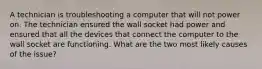 A technician is troubleshooting a computer that will not power on. The technician ensured the wall socket had power and ensured that all the devices that connect the computer to the wall socket are functioning. What are the two most likely causes of the issue?