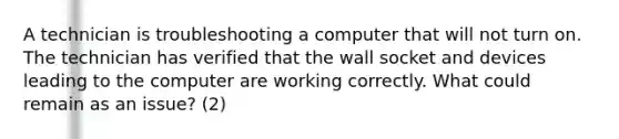 A technician is troubleshooting a computer that will not turn on. The technician has verified that the wall socket and devices leading to the computer are working correctly. What could remain as an issue? (2)