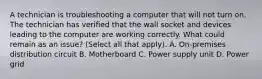 A technician is troubleshooting a computer that will not turn on. The technician has verified that the wall socket and devices leading to the computer are working correctly. What could remain as an issue? (Select all that apply). A. On-premises distribution circuit B. Motherboard C. Power supply unit D. Power grid